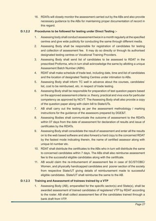 16. RDATs will closely monitor the assessment carried out by the ABs and also provide
              necessary guidance to the ABs for maintaining proper documentation of record in
              this regard.

D.1.2.2   Procedures to be followed for testing under Direct Testing :-

          1.   Assessing body shall conduct assessment twice in a month regularly at the speciﬁed
               centres and give wide publicity for conducting the same through different media.
          2.   Assessing Body shall be responsible for registration of candidates for testing
               and collection of assessment fee. It may do so directly or through its authorised
               designated testing centres or Vocational Training Providers.
          3.   Assessing Body shall send list of candidates to be assessed to RDAT in the
               prescribed Proforma, who in turn shall acknowledge the same by allotting a unique
               Assessment Batch Number (ABN).
          4.   RDAT shall make schedule of trade test, including date, time and list of candidates
               and the location of designated Testing Centres under intimation to ABs.
          5.   Assessing Body shall inform TC well in advance about the courses, candidates’
               list, cost to be reimbursed, etc. in respect of trade testing.
          6.   Assessing Body shall be responsible for preparation of test question papers based
               on the approved assessment criteria i.e. theory, practical and viva voce for particular
               competency as approved by NCVT. The Assessing Body shall also provide a copy
               of the question paper along with claim bill to State/UTs.
          7.   AB shall carry out the testing as per the assessment methodology / marking
               instructions for the guidance of the assessors prepared by DGE&T.
          8.   Assessing Bodies shall communicate the outcome of assessment to the RDATs
               within 07 days from the date of assessment for declaration of results and issue of
               certiﬁcates by the RDATs.
          9.   Assessing Body shall consolidate the result of assessment and enter all the results
               on to the web based software and also forward a hard copy to the concerned RDAT
               by the fastest mode indicating therein, the name of certiﬁed assessor along with
               unique Id number etc.
          10. RDAT shall distribute the certiﬁcates to the ABs who in turn will distribute the same
              to concerned candidates within 7 days. The ABs shall also reimburse assessment
              fee to the successful eligible candidates along with the certiﬁcate.
          11. AB would claim the re-imbursement of assessment fee in case of SC/ST/OBC/
              Women, and physically handicapped candidates and poorer section of the society
              from respective State/UT giving details of reimbursement made to successful
              eligible candidates. State/UT shall reimburse the same to the AB.

D.1.2.3   Training and Assessment of trainees trained by a VTP
          1.   Assessing Body (AB), empanelled for the speciﬁc sector(s) and State(s), shall be
               awarded assessment of trained candidates of registered VTP by RDAT according
               to the roster. AB shall collect assessment fee of the candidates trained through a
               bank draft from VTP.
                                                                                             Page 27
 