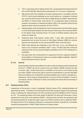 2.    VTP, in case approved as Testing Centre (TC), would deposit the Assessment Fee
                      (AF) with the AB after deducting the expenses @ 10 % incurred in assessment.
                3.    ABs would conﬁrm the suitability of the date of assessment in consultation with the
                      VTP/TC, which should preferably be one month before the completion of training
                      and communicate the same to the ofﬁce of State Director and RDAT. State Director
                      and RDAT, on random basis, shall visit the TC on assessment date as observer/
                      inspector and prepare an Assessment Report (AR) in the speciﬁed proforma duly
                      signed by them and the examination I/C from VTP/TC.
                4.    Assessing Body shall consolidate the result of assessment and enter all the results
                      on to the web based software and also forward a hard copy to the concerned RDAT
                      by the fastest mode indicating therein, the name of certiﬁed assessor along with
                      unique Id number etc.
                5.    Assessing Body shall prepare results within 7 days after administering the
                      assessment and up load the same on Web Based Software (WBS) for scrutiny,
                      approval and declaration by the concerned RDAT within next three days.
                6.    RDAT shall distribute the certiﬁcates to the VTPs who ,in turn, will distribute the
                      same to the concerned candidates within 7 days. The ABs shall also reimburse
                      assessment fee of the successful eligible candidates to the VTP for distribution to
                      candidates.
                7.    AB would claim the re-imbursement of assessment fee from respective State/UT
                      giving details of reimbursement made to successful eligible candidates. State/UT
                      shall reimburse the same to the AB.

      D.1.2.4    General

                 Assessing Body shall be responsible for any claim or dispute arising out due to assessment
                 done by it. DGE&T will not be a party to any such dispute. DGE&T reserves the right
                 to cancel / alter / modify these terms & conditions at any point of time without giving
                 any notice. DGE&T reserves the right to cancel the empanelment in case the stipulated
                 terms & conditions are not adhered to by Assessing Body and no claims / damages etc.,
                 whatsoever, will be made to Assessing Body on account of this cancellation. In case of
                 any dispute, decision of Ministry of Labour and Employment will be ﬁnal and binding on
                 Assessing Body.

D.2   Testing Centres (TCs)
      Assessment of the persons is done in designated Testing Centers (TCs). Assessing Bodies will
      select testing centers. The State /UT Governments will provide necessary support to the assessing
      bodies in selecting the Testing Centers. All VTPs and government ITIs afﬁliated to NCVT function
      as TCs. The assessing bodies will provide details of selected TCs along with skill areas in which
      assessment can be done to the respective RDATs . Testing Centres will enter into agreement with
      the assessing bodies for at least two years Copy of such MOU should be sent to respective RDAT.
      All Testing Centres (TCs) declared by ABs prior to assessment shall be inspected by a committee
      comprising representative of RDAT, State Director and Industry expert.

Page 28
 