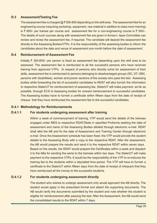 D.3   Assessment/Testing Fee
      The assessment fee is charged @ ` 500-800 depending on the skill area. The assessment fee for an
      engineering course (requiring workshop, equipment, raw material in addition to class room training)
      is ` 800/- per trainee per course and assessment fee for a non-engineering course is ` 500/-.
      The details of such courses along with assessment fee are given in Annex-I. Apex Committee can
      review and revise the assessment fee, if required. The candidate will deposit the assessment fee
      directly to the Assessing Bodies/VTPs. It is the responsibility of the assessing bodies to inform the
      candidates about the date and venue of assessment one month before the date of assessment.

D.4   Reimbursement of Assessment Fee
      Initially ` 300-800/- per person is ﬁxed as assessment fee depending upon the skill area to be
      assessed. The assessment fee is reimbursed to all the successful persons who have received
      training from approved VTPs. In respect of persons who directly come for assessment of their
      skills, assessment fee is reimbursed to persons belonging to disadvantaged groups (SC, ST, OBC,
      persons with disabilities), women and poorer sections of the society who pass the test. Assessing
      bodies while forwarding the list of successful candidates to RDAT will also furnish the information
      to respective State/UT for reimbursement of assessing fee. State/UT will make payment, as far as
      possible, through ECS to Assessing bodies for onward reimbursement to successful candidates.
      The Assessing bodies have to furnish a certiﬁcate within ﬁfteen days from the date of receipt of
      cheque that they have reimbursed the assessment fee to the successful candidates.

D.4.1 Methodology for Reimbursements
D.4.1.1      For students undergoing assessment after training
             Within a week of commencement of training, VTP would send the details of the trainees
             engaged under MES to respective RDAT/State in speciﬁed Proforma seeking the date of
             assessment and name of the Assessing Bodies allotted through electronic e-mail. RDAT
             shall allot the AB and ﬁx the date of Assessment and Training Center through electronic
             e-mail. Once the Assessment schedule has been ﬁxed, the VTP would provide the student
             details to the Assessing Body with a copy to the respective RDAT. After the assessment,
             the AB would prepare the results and send it to the respective RDAT within seven days .
             Based on the results, the RDAT would prepare the Certiﬁcates within a week and dispatch
             it to the ABs for sending the same to the trainees within two days. The State/UT will make
             payment to the respective VTPs. It would be the responsibility of the VTP to re-imburse the
             training fee to the students within a stipulated time period. The VTP will have to furnish a
             certiﬁcate to the State/UT within ﬁfteen days from the date of receipt of cheque/s that they
             have reimbursed all the money to the successful students.

D.4.1.2      For students undergoing assessment directly
             The student who wishes to undergo assessment only would approach the AB directly. The
             student would apply in the prescribed format and attach the supporting documents. The
             AB would verify the documents submitted by the student and note whether the student is
             eligible for reimbursement after passing the test. After the Assessment, the AB would send
             the consolidated results to the RDAT within 7 days.
                                                                                                   Page 29
 