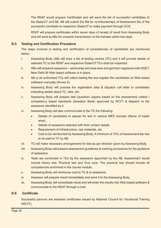 The RDAT would prepare Certiﬁcates and will send the list of successful candidates to
               the State/UT and AB. AB will submit the Bill for re-imbursement of Assessment fee of the
               successful candidate to respective State/UT to make payment through ECS.

               RDAT will prepare certiﬁcates within seven days of receipt of result from Assessing Body
               and will send to ABs for onwards transmission to the trainees within two days.

D.5   Testing and Certiﬁcation Procedure
      The steps involved in testing and certiﬁcation of competencies of candidates are mentioned
      below:
      i.       Assessing Body (AB) will draw a list of testing centres (TC) and it will provide details of
               selected TC to the RDAT and respective State/UT.TCs shall be inspected.
      ii.      ABs will empanel assessors – sectorwise and area wise and get them registered with DGET,
               New Delhi till Web based software is in place.
      iii.     AB or its authorised TCs will collect testing fee and register the candidates on Web based
               software/ manually (Annex II).
      iv.      Assessing Body will process the registration data & dispatch call letter to candidates
               indicating details about TC, date, etc.
      v.       Assessing Body will prepare test (question) papers based on the assessment criteria /
               competency based standards (Question Bank) approved by NCVT & dispatch to the
               assessors identiﬁed by it.
      vi.      Assessing Body will also communicate to the TC the following:
               •       Details of candidates to appear for test in various MES courses (Name of trade/
                       area).
               •       Details of assessors selected with their contact details.
               •       Requirement of infrastructure, raw materials, etc.
               •       Cost to be reimbursed by Assessing Body. A minimum of 10% of Assessment fee has
                       to be paid to TC by AB.
      vii.     TC will make necessary arrangements for test as per direction given by Assessing Body.
      viii.    Assessing Body will prepare assessment guidelines & marking procedures for the guidance
               of assessors.
      ix.      Tests are conducted in TCs by the assessors appointed by the AB. Assessment would
               include theory test, Practical test and Viva voce. The practical test should include all
               competencies enshrined in the course module.
      x.       Assessing Body will reimburse cost to TC & to assessors.
      xi.      Assessor will prepare result immediately and send it to the Assessing Body.
      xii.     Assessing Body will consolidate result and will enter the results into Web based software &
               communicate to the RDAT through e-mail.

D.6       Certiﬁcate
      Successful persons are awarded certiﬁcates issued by National Council for Vocational Training
      (NCVT).

Page 30
 