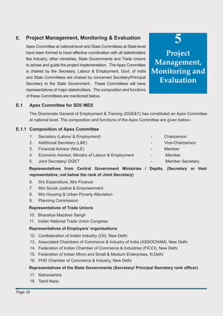 E.    Project Management, Monitoring & Evaluation
      Apex Committee at national level and State Committees at State level
                                                                                      5
      have been formed to have effective coordination with all stakeholders       Project
      like Industry, other ministries, State Governments and Trade Unions
      to advise and guide the project implementation. The Apex Committee       Management,
      is chaired by the Secretary, Labour & Employment, Govt. of India        Monitoring and
      and State Committees are chaired by concerned Secretary/Principal
      Secretary to the State Government. These Committees will have
                                                                                Evaluation
      representatives of major stakeholders. The composition and functions
      of these Committees are mentioned below..

E.1    Apex Committee for SDI/ MES
       The Directorate General of Employment & Training (DGE&T) has constituted an Apex Committee
       at national level. The composition and functions of the Apex Committee are given below:-

E.1.1 Composition of Apex Committee
       1.     Secretary (Labour & Employment)                                 -   Chairperson
       2.     Additional Secretary (L&E)                                      -   Vice-Chairperson
       3.     Financial Advisor (MoLE)                                        -   Member
       4.     Economic Advisor, Ministry of Labour & Employment               -   Member
       5.     Joint Secretary/ DGET                                           -   Member Secretary
       Representatives from Central Government Ministries / Deptts. (Secretary or their
       representative, not below the rank of Joint Secretary)
       6.     D/o Expenditure, M/o Finance
       7.     M/o Social Justice & Empowerment
       8.     M/o Housing & Urban Poverty Alleviation
       9.     Planning Commission
       Representatives of Trade Unions
       10. Bharatiya Mazdoor Sangh
       11. Indian National Trade Union Congress
       Representatives of Employers’ organisations
        12.   Confederation of Indian Industry (CII), New Delhi
        13.   Associated Chambers of Commerce & Industry of India (ASSOCHAM), New Delhi
        14.   Federation of Indian Chamber of Commerce & Industries (FICCI), New Delhi
        15.   Federation of Indian Micro and Small & Medium Enterprises, N.Delhi
        16.   PHD Chamber of Commerce & Industry, New Delhi
       Representatives of the State Governments (Secretary/ Principal Secretary rank ofﬁcer)
        17. Maharashtra
        18. Tamil Nadu

Page 32
 