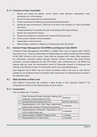 E.1.2 Functions of Apex Committee
      i.      Review and revise the policies, norms, criteria, funds allocation, expenditure, costs,
              procedures, etc. of the scheme.
      ii.     Review & revise training fee and assessment fee.
      iii.    Prepare guidelines for selecting and appointing assessing bodies.
      iv.     Decide the rate of honorarium, TA/DA etc to be paid to the members of Trade Committees
              and others.
      v.      Prepare guidelines for awarding the work of developing Web based software;
      vi.     Monitor and evaluate the scheme.
      vii.    Prepare the guidelines for selecting the vocational training providers.
      viii.   Ensure proper utilisation of funds released.
      ix.     Assess labour market demand.
      x.      Make changes, additions or deletions of components under the scheme

E.2   National Project Management Cell (NPMC) and Regional Cells (RDAT)
      A National Project Management Cell (NPMC) in DGE&T Hqrs. and six regional cells in RDATs
      have been set up. These are responsible for implementation as well as monitoring of the activities
      of SDI/ MES Scheme in the country. These cells are equipped with modern ofﬁce equipment,
      fax, photocopier, computers, laptop computer, projector, printers, scanner, high speed internet
      connection, exclusive telephone line with STD facility, video conferencing etc. The NPMC and
      regional cells are under the administrative control of Directorate General of Employment and
      Training in the Ministry of Labour & Employment, which is the coordinating agency.
      Each Regional Cell at RDAT has one Project Coordinator (SDI) of the level of Joint Director
      assisted by one Assistant Project Coordinator (SDI) responsible for implementing the scheme in
      the respective region.

E.3   State Societies at State Level
      Each State/UT Government will constitute a State Society in their respective State/UT. The
      composition & functions of the State Societies are given below:-

E.3.1 Composition
      This committee has 11 members:-

                     Chief Secretary/Principal Secretary dealing with
                1.                                                    Chairman
                     Craftsmen Training Scheme (CTS)
                2.   Secretary/Director dealing with CTS                 Member Secretary
                3.   Representatives from other State departments
                                                                   2 members
                     dealing with Vocational Training & Employment
                4.   Representatives Employers’ organisations (CII,
                                                                    4 members
                     FICCI, ASSOCHAM, etc.)
                5.   Representative of DGE&T (Regional Cell)             1 member
                6.   Representatives of Trade Unions                     2 members



                                                                                                Page 33
 
