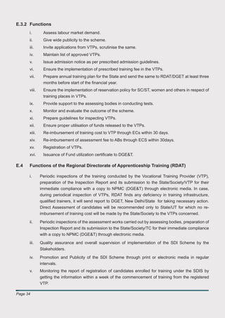 E.3.2 Functions
      i.       Assess labour market demand.
      ii.      Give wide publicity to the scheme.
      iii.     Invite applications from VTPs, scrutinise the same.
      iv.      Maintain list of approved VTPs.
      v.       Issue admission notice as per prescribed admission guidelines.
      vi.      Ensure the implementation of prescribed training fee in the VTPs.
      vii.     Prepare annual training plan for the State and send the same to RDAT/DGET at least three
               months before start of the ﬁnancial year.
      viii.    Ensure the implementation of reservation policy for SC/ST, women and others in respect of
               training places in VTPs.
      ix.      Provide support to the assessing bodies in conducting tests.
      x.       Monitor and evaluate the outcome of the scheme.
      xi.      Prepare guidelines for inspecting VTPs.
      xii.     Ensure proper utilisation of funds released to the VTPs.
      xiii.    Re-imbursement of training cost to VTP through ECs within 30 days.
      xiv.     Re-imbursement of assessment fee to ABs through ECS within 30days.
      xv.      Registration of VTPs.
      xvi.     Issuance of Fund utilization certiﬁcate to DGE&T.

E.4   Functions of the Regional Directorate of Apprenticeship Training (RDAT)

      i.      Periodic inspections of the training conducted by the Vocational Training Provider (VTP),
              preparation of the Inspection Report and its submission to the State/Society/VTP for their
              immediate compliance with a copy to NPMC (DGE&T) through electronic media. In case,
              during periodical inspection of VTPs, RDAT ﬁnds any deﬁciency in training infrastructure,
              qualiﬁed trainers, it will send report to DGET, New Delhi/State for taking necessary action.
              Direct Assessment of candidates will be recommended only to State/UT for which no re-
              imbursement of training cost will be made by the State/Society to the VTPs concerned.

      ii.     Periodic inspections of the assessment works carried out by assessing bodies, preparation of
              Inspection Report and its submission to the State/Society/TC for their immediate compliance
              with a copy to NPMC (DGE&T) through electronic media.

      iii.    Quality assurance and overall supervision of implementation of the SDI Scheme by the
              Stakeholders.

      iv.     Promotion and Publicity of the SDI Scheme through print or electronic media in regular
              intervals.
      v.      Monitoring the report of registration of candidates enrolled for training under the SDIS by
              getting the information within a week of the commencement of training from the registered
              VTP.

Page 34
 