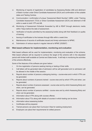 vi.     Monitoring of reports of registration of candidates by Assessing Bodies (AB) and allotment
              of Batch number under Direct Candidate Assessment (DCA) and conﬁrmation of the suitable
              dates and Testing Centres.
      vii.    Communication / conﬁrmation of unique “Assessment Batch Number” (ABN) under ‘Training
              Candidate Assessment’ (TCA) or Direct Candidate Assessment (DCA) and allotment of AB
              within a week to both VTP and AB.
      viii.   Monitoring of Assessment Schedule forwarded by AB to RDAT through electronic media
              within 7days before the date of assessment.
      ix.     Veriﬁcation of results submitted by the assessing bodies along with their feedback on quality
              of training.
      x.      Issuing of certiﬁcates to the trainees through ABs within a week time.
      xi.     Maintenance of records of certiﬁcates issued and timely submission to NPMC.
      xii.    Submission of various reports in regular interval to NPMC (DGE&T)

E.5   Web based software for implementation, monitoring and evaluation

      Web based software will be used for implementation, monitoring and evaluation of the scheme.
      Web based software will be required to achieve the target of the scheme with in the stipulated
      period with limited staff available at Central and State levels. It will help in monitoring the activities
      of the scheme effectively.

      Some of the features of the software are given below:-
      i.      On line registration of persons seeking training or testing of their skills
      ii.     Call letters will be generated date of admission will be self generated and no admission will
              be allowed in the middle of the session.
      iii.    Reports about number of persons undergoing training – course-wise and in which VTPs can
              be generated.
      iv.     Reports about numbers of persons trained - course wise and by which VTPs and when, can
              be generated.
      v.      Reports about number of persons assessed - course wise and by which Assessing Body and
              when, can be generated.
      vi.     Reports about number of persons certiﬁed - course wise and by which Assessing Body and
              when can be generated.
      vii.    Information about VTPs along with courses offered,
      viii.   Information about TCs along with details of courses in which testing can be done.
      ix.     information about assessing bodies
      x.      Certiﬁcates will be prepared.
      xi.     Trained persons can place their Curriculum Vitae for seeking employment.
      xii.    Employers can place their requirements for skilled persons




                                                                                                       Page 35
 