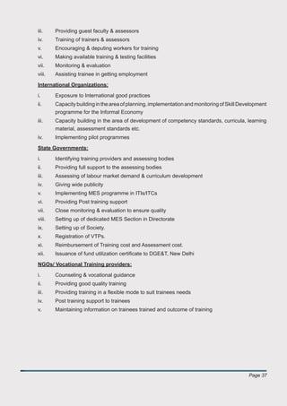 iii.    Providing guest faculty & assessors
iv.     Training of trainers & assessors
v.      Encouraging & deputing workers for training
vi.     Making available training & testing facilities
vii.    Monitoring & evaluation
viii.   Assisting trainee in getting employment

International Organizations:

i.      Exposure to International good practices
ii.     Capacity building in the area of planning, implementation and monitoring of Skill Development
        programme for the Informal Economy
iii.    Capacity building in the area of development of competency standards, curricula, learning
        material, assessment standards etc.
iv.     Implementing pilot programmes

State Governments:

i.      Identifying training providers and assessing bodies
ii.     Providing full support to the assessing bodies
iii.    Assessing of labour market demand & curriculum development
iv.     Giving wide publicity
v.      Implementing MES programme in ITIs/ITCs
vi.     Providing Post training support
vii.    Close monitoring & evaluation to ensure quality
viii.   Setting up of dedicated MES Section in Directorate
ix.     Setting up of Society.
x.      Registration of VTPs.
xi.     Reimbursement of Training cost and Assessment cost.
xii.    Issuance of fund utilization certiﬁcate to DGE&T, New Delhi

NGOs/ Vocational Training providers:

i.      Counseling & vocational guidance
ii.     Providing good quality training
iii.    Providing training in a ﬂexible mode to suit trainees needs
iv.     Post training support to trainees
v.      Maintaining information on trainees trained and outcome of training




                                                                                             Page 37
 