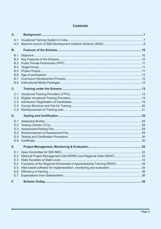 Contents

A.            Background ........................................................................................................................... 7
     A.1 Vocational Training System in India ........................................................................................... 7
     A.2 Need for launch of Skill Development Initiative Scheme (SDIS) ............................................... 8

B.            Features of the Scheme...................................................................................................... 10
     B.1    Objective .................................................................................................................................. 10
     B.2    Key Features of the Scheme ................................................................................................... 10
     B.3    Public Private Partnership (PPP) ............................................................................................. 11
     B.4    Target Group ............................................................................................................................ 11
     B.5    Project Output .......................................................................................................................... 11
     B.6    Age of participants ................................................................................................................... 12
     B.7    Curriculum Development Process ........................................................................................... 12
     B.8    Instructional Media Packages .................................................................................................. 12

C.            Training under the Scheme ................................................................................................ 13
     C.1    Vocational Training Providers (VTPs) ...................................................................................... 13
     C.2    Eligible Vocational Training Providers...................................................................................... 13
     C.3    Admission/ Registration of Candidates .................................................................................... 19
     C.4    Course Structure and Fee for Training .................................................................................... 20
     C.5    Reimbursement of Training cost .............................................................................................. 21

D.            Testing and Certiﬁcation .................................................................................................... 25
     D.1    Assessing Bodies .................................................................................................................... 25
     D.2    Testing Centres (TCs) .............................................................................................................. 28
     D.3    Assessment/Testing Fee.......................................................................................................... 29
     D.4    Reimbursement of Assessment Fee ........................................................................................ 29
     D.5    Testing and Certiﬁcation Procedure ......................................................................................... 30
     D.6    Certiﬁcate................................................................................................................................. 30

E.            Project Management, Monitoring & Evaluation................................................................ 32
     E.1    Apex Committee for SDI/ MES ................................................................................................ 32
     E.2    National Project Management Cell (NPMC) and Regional Cells (RDAT) ................................ 33
     E.3    State Societies at State Level .................................................................................................. 33
     E.4    Functions of the Regional Directorate of Apprenticeship Training (RDAT) .............................. 34
     E.5    Web based software for implementation, monitoring and evaluation ...................................... 35
     E.6    Efﬁciency of training................................................................................................................. 36
     E.7    Expectations from Stakeholders .............................................................................................. 36

F.            Scheme Outlay .................................................................................................................... 38




                                                                                                                                                      Page 3
 