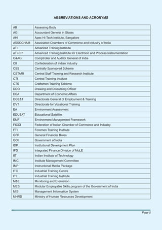 ABBREVIATIONS AND ACRONYMS

AB         Assessing Body
AG         Accountant General in States
AHI        Apex Hi-Tech Institute, Bangalore
ASSOCHAM   Associated Chambers of Commerce and Industry of India
ATI        Advanced Training Institute
ATI-EPI    Advanced Training Institute for Electronic and Process Instrumentation
C&AG       Comptroller and Auditor General of India
CII        Confederation of Indian Industry
CSS        Centrally Sponsored Scheme
CSTARI     Central Staff Training and Research Institute
CTI        Central Training Institute
CTS        Craftsmen Training Scheme
DDO        Drawing and Disbursing Ofﬁcer
DEA        Department of Economic Affairs
DGE&T      Directorate General of Employment & Training
DVT        Directorate for Vocational Training
EA         Environment Assessment
EDUSAT     Educational Satellite
EMF        Environment Management Framework
FICCI      Federation of Indian Chamber of Commerce and Industry
FTI        Foremen Training Institute
GFR        General Financial Rules
GOI        Government of India
IDP        Institutional Development Plan
IFD        Integrated Finance Division of MoLE
IIT        Indian Institute of Technology
IMC        Institute Management Committee
IMP        Instructional Media Package
ITC        Industrial Training Centre
ITI        Industrial Training Institute
M&E        Monitoring and Evaluation
MES        Modular Employable Skills program of the Government of India
MIS        Management Information System
MHRD       Ministry of Human Resources Development




                                                                                    Page 5
 