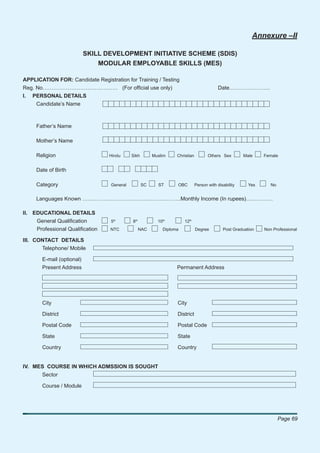 Annexure –II

                           SKILL DEVELOPMENT INITIATIVE SCHEME (SDIS)
                               MODULAR EMPLOYABLE SKILLS (MES)

APPLICATION FOR: Candidate Registration for Training / Testing
Reg. No…………………………………… (For ofﬁcial use only)                                              Date…………………..
I. PERSONAL DETAILS
     Candidate’s Name



     Father’s Name

     Mother’s Name

     Religion                     Hindu     Sikh        Muslim    Christian          Others Sex        Male    Female


     Date of Birth

     Category                     General          SC     ST      OBC         Person with disability     Yes      No


     Languages Known ……………………………………………….Monthly Income (In rupees)……………

II. EDUCATIONAL DETAILS
     General Qualiﬁcation         5th       8th           10th        12th
     Professional Qualiﬁcation    NTC             NAC       Diploma           Degree         Post Graduation   Non Professional

III. CONTACT DETAILS
       Telephone/ Mobile

       E-mail (optional)
       Present Address                                            Permanent Address




       City                                                       City

       District                                                   District

       Postal Code                                                Postal Code

       State                                                      State

       Country                                                    Country


IV. MES COURSE IN WHICH ADMSSION IS SOUGHT
       Sector

       Course / Module




                                                                                                                       Page 69
 