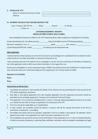 V. DETAILS OF VTP
        Name of Vocational Training Provider
        Address



VI. PAYMENT DETAILS FOR TESTING DEPOSIT/ FEE

     Cash / Cheque / DD/ IPO No..............Dated ...............Amount .......... (In Words............... ..........................
     ....................) Drawn on ..................................................................................

                                          ACKNOWLEDGEMENT- RECEIPT
                                        MODULAR EMPLOYABLE SKILLS (MES)

   (Acknowledgment receipt to be ﬁlled by the VTP/ Assessing Body while acceptance of Application for training)

Student Identiﬁcation No. (for ofﬁce use only) __________Date (To be ﬁlled in by the VTP/Assessing Body)_________
Received application form of ______________________ dated __________ with amount ________________
(Cash/Cheque/DD/IPO No.) dated ___________ as training and as Assessment fee


DECLARATION

I declare that the entries made by me in this form are true to my knowledge and I understand that I am liable for action
under the law for any false information or document produced by me.

I also understand that the VTP shall be free to investigate on its own into the correctness of information furnished by
me in this application and/or call for any further information in this regard from me.

During such investigation or at any subsequent stage, DGE&T may refuse to issue the Certiﬁcate or if already issued
may cancel the same and I shall stand debarred from appearing in the Training under the SDIS.

Signature of candidate:

Name                       :

Place                      :
...............................................................................
Instructions to ﬁll the form:

1. Candidates are advised to read carefully the details of this Scheme and any advertisement notice issued by the
   VTP, before applying for admission.
2. Duly ﬁlled in and signed application form with requisite application fee and supporting documents should be
   submitted by the candidate applying for Training to the Vocational Training Provider.
3. The Application Form should be submitted either in person or through speed post/registered post so as to reach
   on or before the last date of receipt of application as mentioned by the VTP.
4. The Form should be neatly ﬁlled up in Capital letters.
5. In case needed, the candidate should be present, in person, with all the original documents at the time of
   submission of application / counselling.
6. Incomplete documents will not be accepted. Application must be complete in all respects. No alteration will be
   allowed to be made in the application form after it has been submitted to the VTP.
7. The candidates are required to provide correct information in their application form. In case of misrepresentation
   of facts/ documents/ tampering / producing false certiﬁcate, admission will be cancelled immediately and legal



Page 70
 
