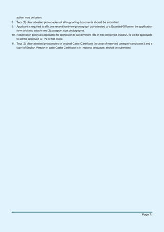 action may be taken.
8. Two (2) clear attested photocopies of all supporting documents should be submitted.
9. Applicant is required to afﬁx one recent front view photograph duly attested by a Gazetted Ofﬁcer on the application
   form and also attach two (2) passport size photographs.
10. Reservation policy as applicable for admission to Government ITIs in the concerned States/UTs will be applicable
    to all the approved VTPs in that State.
11. Two (2) clear attested photocopies of original Caste Certiﬁcate (in case of reserved category candidates) and a
    copy of English Version in case Caste Certiﬁcate is in regional language, should be submitted.




                                                                                                              Page 71
 