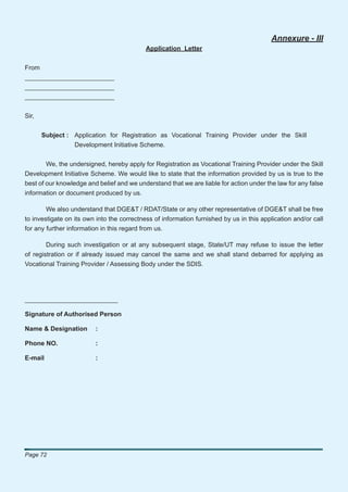 Annexure - III
                                            Application Letter


From
_________________________
_________________________
_________________________


Sir,


       Subject : Application for Registration as Vocational Training Provider under the Skill
                 Development Initiative Scheme.


        We, the undersigned, hereby apply for Registration as Vocational Training Provider under the Skill
Development Initiative Scheme. We would like to state that the information provided by us is true to the
best of our knowledge and belief and we understand that we are liable for action under the law for any false
information or document produced by us.

        We also understand that DGE&T / RDAT/State or any other representative of DGE&T shall be free
to investigate on its own into the correctness of information furnished by us in this application and/or call
for any further information in this regard from us.

        During such investigation or at any subsequent stage, State/UT may refuse to issue the letter
of registration or if already issued may cancel the same and we shall stand debarred for applying as
Vocational Training Provider / Assessing Body under the SDIS.




__________________________

Signature of Authorised Person

Name & Designation       :

Phone NO.                :

E-mail                   :




Page 72
 