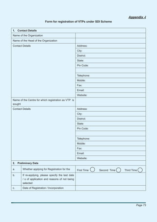 Appendix -I
                           Form for registration of VTPs under SDI Scheme


1. Contact Details
Name of the Organization
Name of the Head of the Organization
Contact Details                                        Address:
                                                       City:
                                                       District:
                                                       State:
                                                       Pin Code:


                                                       Telephone:
                                                       Mobile:
                                                       Fax:
                                                       Email:
                                                       Website:
Name of the Centre for which registration as VTP is
sought
Contact Details                                        Address:
                                                       City:
                                                       District:
                                                       State:
                                                       Pin Code:


                                                       Telephone:
                                                       Mobile:
                                                       Fax:
                                                       Email:
                                                       Website:
2. Preliminary Data

a.      Whether applying for Registration for the      First Time   Second Time   Third Time
b.      If re-applying, please specify the last date
        / s of application and reasons of not being
        selected
c.      Date of Registration / Incorporation




                                                                                           Page 73
 