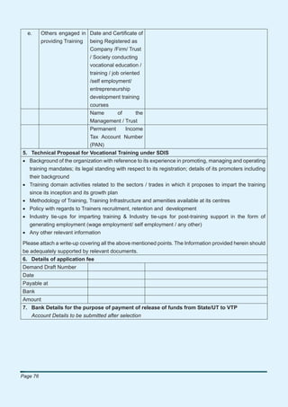 e.      Others engaged in Date and Certiﬁcate of
          providing Training being Registered as
                             Company /Firm/ Trust
                             / Society conducting
                             vocational education /
                             training / job oriented
                             /self employment/
                             entrepreneurship
                             development training
                             courses
                              Name    of       the
                              Management / Trust
                              Permanent   Income
                              Tax Account Number
                              (PAN)
5. Technical Proposal for Vocational Training under SDIS
• Background of the organization with reference to its experience in promoting, managing and operating
  training mandates; its legal standing with respect to its registration; details of its promoters including
  their background
• Training domain activities related to the sectors / trades in which it proposes to impart the training
  since its inception and its growth plan
• Methodology of Training, Training Infrastructure and amenities available at its centres
• Policy with regards to Trainers recruitment, retention and development
• Industry tie-ups for imparting training & Industry tie-ups for post-training support in the form of
  generating employment (wage employment/ self employment / any other)
• Any other relevant information

Please attach a write-up covering all the above mentioned points. The Information provided herein should
be adequately supported by relevant documents.
6. Details of application fee
Demand Draft Number
Date
Payable at
Bank
Amount
7. Bank Details for the purpose of payment of release of funds from State/UT to VTP
   Account Details to be submitted after selection




Page 76
 