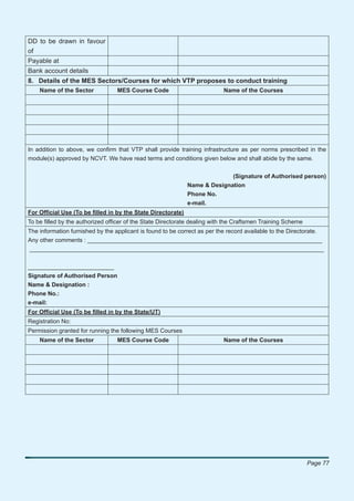 DD to be drawn in favour
of
Payable at
Bank account details
8. Details of the MES Sectors/Courses for which VTP proposes to conduct training
    Name of the Sector            MES Course Code                         Name of the Courses




In addition to above, we conﬁrm that VTP shall provide training infrastructure as per norms prescribed in the
module(s) approved by NCVT. We have read terms and conditions given below and shall abide by the same.


                                                                          (Signature of Authorised person)
                                                            Name & Designation
                                                            Phone No.
                                                            e-mail.
For Ofﬁcial Use (To be ﬁlled in by the State Directorate)
To be ﬁlled by the authorized ofﬁcer of the State Directorate dealing with the Craftsmen Training Scheme
The information furnished by the applicant is found to be correct as per the record available to the Directorate.
Any other comments : _______________________________________________________________________
_________________________________________________________________________________________


__________________________
Signature of Authorised Person
Name & Designation :
Phone No.:
e-mail:
For Ofﬁcial Use (To be ﬁlled in by the State/UT)
Registration No:
Permission granted for running the following MES Courses
    Name of the Sector            MES Course Code                         Name of the Courses




                                                                                                           Page 77
 