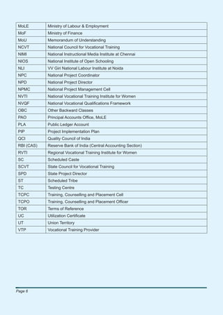 MoLE        Ministry of Labour & Employment
 MoF         Ministry of Finance
 MoU         Memorandum of Understanding
 NCVT        National Council for Vocational Training
 NIMI        National Instructional Media Institute at Chennai
 NIOS        National Institute of Open Schooling
 NLI         VV Giri National Labour Institute at Noida
 NPC         National Project Coordinator
 NPD         National Project Director
 NPMC        National Project Management Cell
 NVTI        National Vocational Training Institute for Women
 NVQF        National Vocational Qualiﬁcations Framework
 OBC         Other Backward Classes
 PAO         Principal Accounts Ofﬁce, MoLE
 PLA         Public Ledger Account
 PIP         Project Implementation Plan
 QCI         Quality Council of India
 RBI (CAS)   Reserve Bank of India (Central Accounting Section)
 RVTI        Regional Vocational Training Institute for Women
 SC          Scheduled Caste
 SCVT        State Council for Vocational Training
 SPD         State Project Director
 ST          Scheduled Tribe
 TC          Testing Centre
 TCPC        Training, Counselling and Placement Cell
 TCPO        Training, Counselling and Placement Ofﬁcer
 TOR         Terms of Reference
 UC          Utilization Certiﬁcate
 UT          Union Territory
 VTP         Vocational Training Provider




Page 6
 