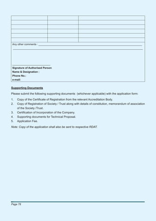 Any other comments : _______________________________________________________________________
_________________________________________________________________________________________




__________________________
Signature of Authorised Person
Name & Designation :
Phone No.:
e-mail:


Supporting Documents

Please submit the following supporting documents (whichever applicable) with the application form:

1.   Copy of the Certiﬁcate of Registration from the relevant Accreditation Body.
2.   Copy of Registration of Society / Trust along with details of constitution, memorandum of association
     of the Society /Trust.
3.   Certiﬁcation of Incorporation of the Company.
4.   Supporting documents for Technical Proposal.
5.   Application Fee.

Note: Copy of the application shall also be sent to respective RDAT.




Page 78
 