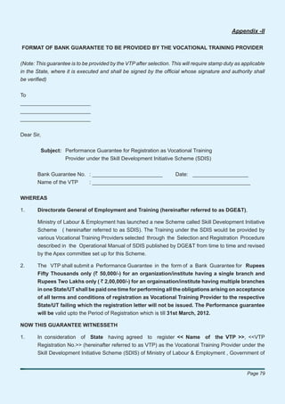 Appendix -II

FORMAT OF BANK GUARANTEE TO BE PROVIDED BY THE VOCATIONAL TRAINING PROVIDER


(Note: This guarantee is to be provided by the VTP after selection. This will require stamp duty as applicable
in the State, where it is executed and shall be signed by the ofﬁcial whose signature and authority shall
be veriﬁed)


To
________________________
________________________
________________________


Dear Sir,


         Subject: Performance Guarantee for Registration as Vocational Training
                  Provider under the Skill Development Initiative Scheme (SDIS)


       Bank Guarantee No. : ________________________    Date: ___________________
       Name of the VTP    : ______________________________________________________


WHEREAS

1.     Directorate General of Employment and Training (hereinafter referred to as DGE&T),

       Ministry of Labour & Employment has launched a new Scheme called Skill Development Initiative
       Scheme ( hereinafter referred to as SDIS). The Training under the SDIS would be provided by
       various Vocational Training Providers selected through the Selection and Registration Procedure
       described in the Operational Manual of SDIS published by DGE&T from time to time and revised
       by the Apex committee set up for this Scheme.

2.     The VTP shall submit a Performance Guarantee in the form of a Bank Guarantee for Rupees
       Fifty Thousands only (` 50,000/-) for an organization/institute having a single branch and
       Rupees Two Lakhs only ( ` 2,00,000/-) for an orgainsation/institute having multiple branches
       in one State/UT shall be paid one time for performing all the obligations arising on acceptance
       of all terms and conditions of registration as Vocational Training Provider to the respective
       State/UT failing which the registration letter will not be issued. The Performance guarantee
       will be valid upto the Period of Registration which is till 31st March, 2012.

NOW THIS GUARANTEE WITNESSETH

1.     In consideration of State having agreed to register << Name of the VTP >>, <<VTP
       Registration No.>> (hereinafter referred to as VTP) as the Vocational Training Provider under the
       Skill Development Initiative Scheme (SDIS) of Ministry of Labour & Employment , Government of


                                                                                                      Page 79
 