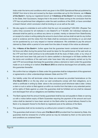 India under the terms and conditions which are given in the SDIS Operational Manual published by
      DGE&T from time to time and revised by the Apex committee set up for this Scheme, we <<Name
      of the Bank>>, having our registered branch at <<Address of the Bank>> do hereby undertake
      to the State, their Successors, Assigns that in the event of State coming to the conclusion that the
      VTP has not performed their obligations under the said conditions of the SDIS, or have committed
      a breach thereof, which conclusion shall be binding on us as well as the said .

2.    We also agree to undertake to and conﬁrm that the sum not exceeding ` 200,000/- (Rupees Two
      Lakhs Only) (covered for all institutes in one State/UT) or ` 50,000/- (for individual institute) as
      aforesaid shall be paid by us without any demur or protest, merely on demand from State/Society
      on receipt of a notice in writing stating the amount is due to them and we shall not ask for any further
      proof or evidence and the notice from the State shall be conclusive and binding on us and shall
      not be questioned by us in any respect or manner whatsoever. We undertake to pay the amount
      claimed by State within a period of one week from the date of receipt of the notice as aforesaid.

3.    We, <<Name of the Bank>>, further agree that the guarantee herein contained shall remain in
      full force and effect during the period that would be taken for the performance of the said work as
      the VTP and that it shall continue to be enforceable till all the dues of State under, or by virtue of
      the said work have been fully paid and it’s claims satisﬁed or discharged or till State certiﬁes that
      the terms and conditions of the said work order have been fully and properly carried out by the
      said VTP and accordingly discharge the guarantee unless a demand or claim under this guarantee
      made on us in writing on or before 31st March 2012 we shall be discharged from all liability under
      this guarantee thereafter.

4.    We conﬁrm that our obligation to State under this guarantee shall be independent of the agreement
      or agreements or other understandings between State and the VTP.

5.    Our liability under this will terminate unless these are renewed as provided hereinabove on the
      31st March 2012 or on the day when our said constituents comply with their obligations, as to
      which a certiﬁcate in writing by State alone is the conclusive proof whichever date is later. Unless
      a claim or suit or action is ﬁled against us within six months from that date or any extended period,
      all the rights of State against us under this guarantee shall be forfeited and we shall be released
      and discharged from all our obligations and liabilities hereunder.

6.    The Bank agrees that the amount hereby guaranteed shall be due and payable to State on serving
      us with a notice before expiry of Bank Guarantee requiring the payment of the amount and such
      notice shall be deemed to have been served on the Bank either by actual delivery thereof to the
      Bank or by despatch thereof to the Bank by registered post at the address of the Bank.

7.    This guarantee shall not be revoked by us without prior consent in writing of State..

8.    This guarantee shall remain in force upto 31st March 2012 provided that if so desired by State, this
      guarantee shall be renewed for a further period as may be indicated by them on the same terms
      and conditions as contained herein.




Page 80
 