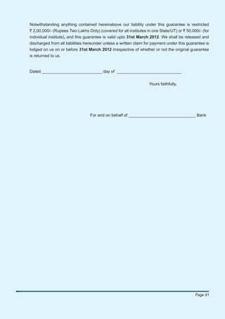 Notwithstanding anything contained hereinabove our liability under this guarantee is restricted
` 2,00,000/- (Rupees Two Lakhs Only) (covered for all institutes in one State/UT) or ` 50,000/- (for
individual institute), and this guarantee is valid upto 31st March 2012. We shall be released and
discharged from all liabilities hereunder unless a written claim for payment under this guarantee is
lodged on us on or before 31st March 2012 irrespective of whether or not the original guarantee
is returned to us.


Dated __________________________ day of ____________________________


                                                                  Yours faithfully,




                                 For and on behalf of _____________________________ Bank




                                                                                            Page 81
 