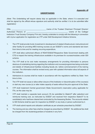 Appendix -III
                                            UNDERTAKING

(Note: This Undertaking will require stamp duty as applicable in the State, where it is executed and
shall be signed by the ofﬁcial whose signature and authority shall be veriﬁed. It is to be submitted after
registration)


I/We, ___________________________________ (name of the Trustee/ Chairman/ Principal/ Director/
Authorised Person) of __________________________________________ (name of the College/
Institution/ Trust/ Society/ Company/ Firm etc.) hereby undertake to comply with the following in connection
with my/our application for registration as VTP under Skill Development Initiative Scheme.



1.     The VTP shall provide funds /investment in development of related infrastructural, instructional and
       other facility for providing MES training courses as per DGE&T’s norms and standards laid down
       from time to time and for meeting recurring expenditure.

2.     VTP shall allow authorized ofﬁcers of RDAT/DGE&T/Respective State Government dealing with
       CTS to inspect the training infrastructure available in its premises for courses/modules under SDI
       scheme.

3.     The VTP shall at its cost make necessary arrangements for providing information to persons
       desirous of undertaking training regarding the institution and courses/programmes being conducted
       and details of infrastructural facilities including faculty etc. before commencement of the training
       courses. The information shall be revised every year with updated information about all aspects of
       the institution.

4.     Admissions to courses shall be made in accordance with the regulations notiﬁed by State from
       time to time.

5.     The VTP shall not cause or allow either closure of the Institution or discontinuation of the course(s)
       or start any new course (s) or alter intake capacity of seats without the prior approval of the State.

6.     VTP shall implement Central government /State Government’s reservation policy applicable for
       ITIs, as the case may be.

7.     VTP shall maintain a separate bank account (To be submitted to State/UT after selection) and
       reimburse training cost, as instructed by DGE&T and received from respective State/UT to its
       candidate(s) who has/have cleared test conducted by the Assessing Bodies. The accounts related
       to SDI Scheme shall be open for inspection by DGE&T or any body or person authorized by it.

8.     VTP shall submit reports and utilization certiﬁcate as per schedule prescribed by DGE&T.

9.     The training and any other fees shall be charged as prescribed by DGE&T. No additional fee shall
       be charged from the students/guardians of students in any form.




Page 82
 