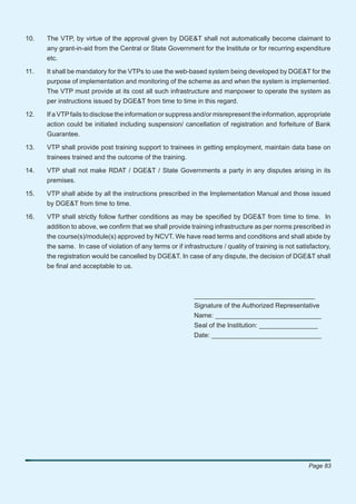 10.   The VTP, by virtue of the approval given by DGE&T shall not automatically become claimant to
      any grant-in-aid from the Central or State Government for the Institute or for recurring expenditure
      etc.

11.   It shall be mandatory for the VTPs to use the web-based system being developed by DGE&T for the
      purpose of implementation and monitoring of the scheme as and when the system is implemented.
      The VTP must provide at its cost all such infrastructure and manpower to operate the system as
      per instructions issued by DGE&T from time to time in this regard.

12.   If a VTP fails to disclose the information or suppress and/or misrepresent the information, appropriate
      action could be initiated including suspension/ cancellation of registration and forfeiture of Bank
      Guarantee.

13.   VTP shall provide post training support to trainees in getting employment, maintain data base on
      trainees trained and the outcome of the training.

14.   VTP shall not make RDAT / DGE&T / State Governments a party in any disputes arising in its
      premises.

15.   VTP shall abide by all the instructions prescribed in the Implementation Manual and those issued
      by DGE&T from time to time.

16.   VTP shall strictly follow further conditions as may be speciﬁed by DGE&T from time to time. In
      addition to above, we conﬁrm that we shall provide training infrastructure as per norms prescribed in
      the course(s)/module(s) approved by NCVT. We have read terms and conditions and shall abide by
      the same. In case of violation of any terms or if infrastructure / quality of training is not satisfactory,
      the registration would be cancelled by DGE&T. In case of any dispute, the decision of DGE&T shall
      be ﬁnal and acceptable to us.



                                                             _________________________________
                                                             Signature of the Authorized Representative
                                                             Name: _____________________________
                                                             Seal of the Institution: ________________
                                                             Date: ______________________________




                                                                                                        Page 83
 