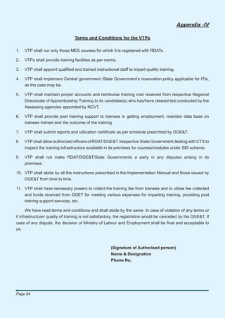 Appendix -IV

                                  Terms and Conditions for the VTPs

1.   VTP shall run only those MES courses for which it is registered with RDATs.

2.   VTPs shall provide training facilities as per norms.

3.   VTP shall appoint qualiﬁed and trained instructional staff to impart quality training.

4.   VTP shall implement Central government /State Government’s reservation policy applicable for ITIs,
     as the case may be.

5.   VTP shall maintain proper accounts and reimburse training cost received from respective Regional
     Directorate of Apprenticeship Training to its candidate(s) who has/have cleared test conducted by the
     Assessing agencies appointed by NCVT.

6.   VTP shall provide post training support to trainees in getting employment, maintain data base on
     trainees trained and the outcome of the training.

7.   VTP shall submit reports and utilization certiﬁcate as per schedule prescribed by DGE&T.

8.   VTP shall allow authorized ofﬁcers of RDAT/DGE&T /respective State Government dealing with CTS to
     inspect the training infrastructure available in its premises for courses/modules under SDI scheme.

9.   VTP shall not make RDAT/DGE&T/State Governments a party in any disputes arising in its
     premises.

10. VTP shall abide by all the instructions prescribed in the Implementation Manual and those issued by
    DGE&T from time to time.

11. VTP shall have necessary powers to collect the training fee from trainees and to utilise fee collected
     and funds received from DGET for meeting various expenses for imparting training, providing post
     training support services, etc.

       We have read terms and conditions and shall abide by the same. In case of violation of any terms or
if infrastructure/ quality of training is not satisfactory, the registration would be cancelled by the DGE&T. If
case of any dispute, the decision of Ministry of Labour and Employment shall be ﬁnal and acceptable to
us.



                                                       (Signature of Authorised person)
                                                       Name & Designation
                                                       Phone No.




Page 84
 