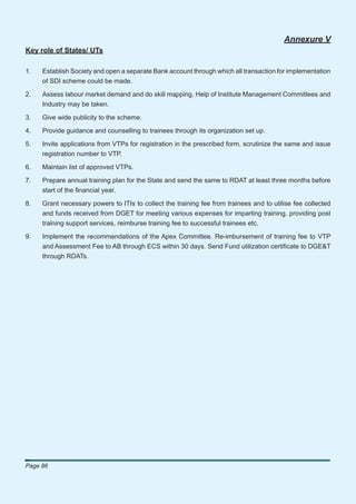 Annexure V
Key role of States/ UTs

1.   Establish Society and open a separate Bank account through which all transaction for implementation
     of SDI scheme could be made.

2.   Assess labour market demand and do skill mapping. Help of Institute Management Committees and
     Industry may be taken.

3.   Give wide publicity to the scheme.

4.   Provide guidance and counselling to trainees through its organization set up.

5.   Invite applications from VTPs for registration in the prescribed form, scrutinize the same and issue
     registration number to VTP.

6.   Maintain list of approved VTPs.

7.   Prepare annual training plan for the State and send the same to RDAT at least three months before
     start of the ﬁnancial year.

8.   Grant necessary powers to ITIs to collect the training fee from trainees and to utilise fee collected
     and funds received from DGET for meeting various expenses for imparting training, providing post
     training support services, reimburse training fee to successful trainees etc.

9.   Implement the recommendations of the Apex Committee. Re-imbursement of training fee to VTP
     and Assessment Fee to AB through ECS within 30 days. Send Fund utilization certiﬁcate to DGE&T
     through RDATs.




Page 86
 
