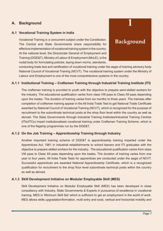 A. Background                                                                           1
A.1 Vocational Training System in India

    Vocational Training is a concurrent subject under the Constitution.
    The Central and State Governments share responsibility for
                                                                              Background
    effective implementation of vocational training system in the country.
    At the national level, the Directorate General of Employment and
    Training (DGE&T), Ministry of Labour & Employment (MoLE), is the
    nodal body for formulating policies, laying down norms, standards,
    conducting trade test and certiﬁcation of vocational training under the aegis of training advisory body
    National Council of Vocational Training (NCVT). The vocational training system under the Ministry of
    Labour and Employment is one of the most comprehensive systems in the country.

A.1.1 Institutional Training – Craftsmen Training through Industrial Training Institute (ITI)

      The craftsman training is provided to youth with the objective to prepare semi-skilled workers for
      the industry. The educational qualiﬁcation varies from class VIII pass to Class XII pass depending
      upon the trades. The duration of training varies from six months to three years. The trainees after
      completion of craftsmen training appear in the All India Trade Test to get National Trade Certiﬁcate
      awarded by National Council of Vocational Training (NCVT), which is recognized for the purpose of
      recruitment to the subordinate technical posts at the shop ﬂoor level within the country as well as
      abroad. The State Governments through Industrial Training Institutes/Industrial Training Centres
      (ITIs/ITCs) impart institutionalised vocational training under Craftsman Training Scheme, which is
      one of the ﬂagship programmes run by the DGE&T.

A.1.2 On the Job Training – Apprenticeship Training through Industry

      Another important training scheme of DGE&T is apprenticeship training imparted under the
      Apprentices Act, 1961 in industrial establishments to school leavers and ITI graduates with the
      objective to prepare skilled workers for the industry. The educational qualiﬁcation varies from class
      VIII pass to Class XII pass depending upon the trades. The duration of training varies from one
      year to four years. All India Trade Tests for apprentices are conducted under the aegis of NCVT.
      Successful apprentices are awarded National Apprenticeship Certiﬁcate, which is a recognized
      qualiﬁcation for recruitment to the shop ﬂoor level subordinate technical posts within the country
      as well as abroad.

A.1.3 Skill Development Initiative on Modular Employable Skill (MES)

      Skill Development Initiative on Modular Employable Skill (MES) has been developed in close
      consultancy with Industry, State Governments & Experts in pursuance of excellence in vocational
      training. MES is ‘Minimum Skill Set’ which is sufﬁcient to get an employment in the world of work.
      MES allows skills upgradation/formation, multi entry and exist, vertical and horizontal mobility and



                                                                                                    Page 7
 