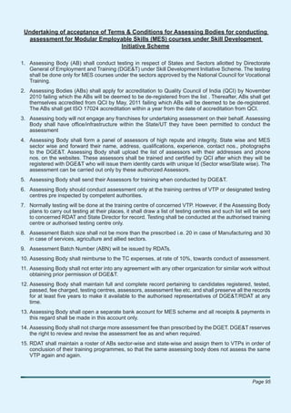 Undertaking of acceptance of Terms & Conditions for Assessing Bodies for conducting
  assessment for Modular Employable Skills (MES) courses under Skill Development
                                  Initiative Scheme

1. Assessing Body (AB) shall conduct testing in respect of States and Sectors allotted by Directorate
   General of Employment and Training (DGE&T) under Skill Development Initiative Scheme. The testing
   shall be done only for MES courses under the sectors approved by the National Council for Vocational
   Training.
2. Assessing Bodies (ABs) shall apply for accreditation to Quality Council of India (QCI) by November
   2010 failing which the ABs will be deemed to be de-registered from the list . Thereafter, ABs shall get
   themselves accredited from QCI by May, 2011 failing which ABs will be deemed to be de-registered.
   The ABs shall get ISO 17024 accreditation within a year from the date of accreditation from QCI.
3. Assessing body will not engage any franchises for undertaking assessment on their behalf. Assessing
   Body shall have ofﬁce/infrastructure within the State/UT they have been permitted to conduct the
   assessment
4. Assessing Body shall form a panel of assessors of high repute and integrity, State wise and MES
   sector wise and forward their name, address, qualiﬁcations, experience, contact nos., photographs
   to the DGE&T. Assessing Body shall upload the list of assessors with their addresses and phone
   nos. on the websites. These assessors shall be trained and certiﬁed by QCI after which they will be
   registered with DGE&T who will issue them identity cards with unique Id (Sector wise/State wise). The
   assessment can be carried out only by these authorized Assessors.
5. Assessing Body shall send their Assessors for training when conducted by DGE&T.
6. Assessing Body should conduct assessment only at the training centres of VTP or designated testing
   centres pre inspected by competent authorities.
7. Normally testing will be done at the training centre of concerned VTP. However, if the Assessing Body
   plans to carry out testing at their places, it shall draw a list of testing centres and such list will be sent
   to concerned RDAT and State Director for record. Testing shall be conducted at the authorised training
   centre or authorised testing centre only.
8. Assessment Batch size shall not be more than the prescribed i.e. 20 in case of Manufacturing and 30
   in case of services, agriculture and allied sectors.
9. Assessment Batch Number (ABN) will be issued by RDATs.
10. Assessing Body shall reimburse to the TC expenses, at rate of 10%, towards conduct of assessment.
11. Assessing Body shall not enter into any agreement with any other organization for similar work without
    obtaining prior permission of DGE&T.
12. Assessing Body shall maintain full and complete record pertaining to candidates registered, tested,
    passed, fee charged, testing centres, assessors, assessment fee etc. and shall preserve all the records
    for at least ﬁve years to make it available to the authorised representatives of DGE&T/RDAT at any
    time.
13. Assessing Body shall open a separate bank account for MES scheme and all receipts & payments in
    this regard shall be made in this account only.
14. Assessing Body shall not charge more assessment fee than prescribed by the DGET. DGE&T reserves
    the right to review and revise the assessment fee as and when required.
15. RDAT shall maintain a roster of ABs sector-wise and state-wise and assign them to VTPs in order of
    conclusion of their training programmes, so that the same assessing body does not assess the same
    VTP again and again.



                                                                                                        Page 95
 