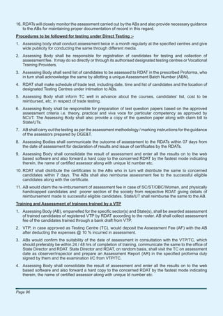 16. RDATs will closely monitor the assessment carried out by the ABs and also provide necessary guidance
    to the ABs for maintaining proper documentation of record in this regard.
Procedures to be followed for testing under Direct Testing :-
1. Assessing body shall conduct assessment twice in a month regularly at the speciﬁed centres and give
   wide publicity for conducting the same through different media.
2. Assessing Body shall be responsible for registration of candidates for testing and collection of
   assessment fee. It may do so directly or through its authorised designated testing centres or Vocational
   Training Providers.
3. Assessing Body shall send list of candidates to be assessed to RDAT in the prescribed Proforma, who
   in turn shall acknowledge the same by allotting a unique Assessment Batch Number (ABN).
4. RDAT shall make schedule of trade test, including date, time and list of candidates and the location of
   designated Testing Centres under intimation to ABs.
5. Assessing Body shall inform TC well in advance about the courses, candidates’ list, cost to be
   reimbursed, etc. in respect of trade testing.
6. Assessing Body shall be responsible for preparation of test question papers based on the approved
   assessment criteria i.e. theory, practical and viva voce for particular competency as approved by
   NCVT. The Assessing Body shall also provide a copy of the question paper along with claim bill to
   State/UTs.
7. AB shall carry out the testing as per the assessment methodology / marking instructions for the guidance
   of the assessors prepared by DGE&T.
8. Assessing Bodies shall communicate the outcome of assessment to the RDATs within 07 days from
   the date of assessment for declaration of results and issue of certiﬁcates by the RDATs.
9. Assessing Body shall consolidate the result of assessment and enter all the results on to the web
   based software and also forward a hard copy to the concerned RDAT by the fastest mode indicating
   therein, the name of certiﬁed assessor along with unique Id number etc.
10. RDAT shall distribute the certiﬁcates to the ABs who in turn will distribute the same to concerned
    candidates within 7 days. The ABs shall also reimburse assessment fee to the successful eligible
    candidates along with the certiﬁcate.
11. AB would claim the re-imbursement of assessment fee in case of SC/ST/OBC/Women, and physically
    handicapped candidates and poorer section of the society from respective RDAT giving details of
    reimbursement made to successful eligible candidates. State/UT shall reimburse the same to the AB.
Training and Assessment of trainees trained by a VTP
1. Assessing Body (AB), empanelled for the speciﬁc sector(s) and State(s), shall be awarded assessment
   of trained candidates of registered VTP by RDAT according to the roster. AB shall collect assessment
   fee of the candidates trained through a bank draft from VTP.
2. VTP, in case approved as Testing Centre (TC), would deposit the Assessment Fee (AF) with the AB
   after deducting the expenses @ 10 % incurred in assessment.
3. ABs would conﬁrm the suitability of the date of assessment in consultation with the VTP/TC, which
   should preferably be within 24 / 48 hrs of completion of training, communicate the same to the ofﬁce of
   State Director and RDAT. State Director and RDAT, on random basis, shall visit the TC on assessment
   date as observer/inspector and prepare an Assessment Report (AR) in the speciﬁed proforma duly
   signed by them and the examination I/C from VTP/TC.
4. Assessing Body shall consolidate the result of assessment and enter all the results on to the web
   based software and also forward a hard copy to the concerned RDAT by the fastest mode indicating
   therein, the name of certiﬁed assessor along with unique Id number etc.



Page 96
 