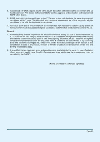 5. Assessing Body shall prepare results within seven days after administering the assessment and up
   load the same on Web Based Software (WBS) for scrutiny, approval and declaration by the concerned
   RDAT within 3 days.
6. RDAT shall distribute the certiﬁcates to the VTPs who, in turn, will distribute the same to concerned
   candidates within 7 days. The ABs shall also reimburse assessment fee of the successful eligible
   candidates to the VTP for distribution to candidates.
7. AB would claim the re-imbursement of assessment fee from respective State/UT giving details of
   reimbursement made to successful eligible candidates. State/UT shall reimburse the same to the AB.
General:-
1. Assessing Body shall be responsible for any claim or dispute arising out due to assessment done by
   it. DGE&T will not be a party to any such dispute. DGE&T reserves the right to cancel / alter / modify
   these terms & conditions at any point of time without giving any notice. DGE&T reserves the right to
   cancel the empanelment in case the stipulated terms & conditions are not adhered to by Assessing
   Body and no claims / damages etc., whatsoever, will be made to Assessing Body on account of this
   cancellation. In case of any dispute, decision of Ministry of Labour and Employment will be ﬁnal and
   binding on assessing body.
2. It is certiﬁed that we have read terms and conditions and shall abide by the same. In case of violation
   of any terms and conditions or if quality of assessment is not satisfactory, the empanelment could be
   cancelled by the DGE&T.




                                                    (Name & Address of Authorized signatory)




                                                                                                  Page 97
 
