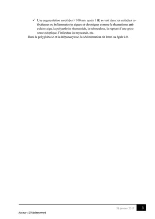 Auteur : S/Abdessemed
326 janvier 2017
 Une augmentation modérée (< 100 mm après 1 H) se voit dans les maladies in-
fectieuses ou inflammatoires aigues et chroniques comme le rhumatisme arti-
culaire aigu, la polyarthrite rhumatoïde, la tuberculose, la rupture d’une gros-
sesse ectopique, l’infarctus du myocarde, etc.
Dans la polyglobulie et la drépanocytose, la sédimentation est lente ou égale à 0.
 