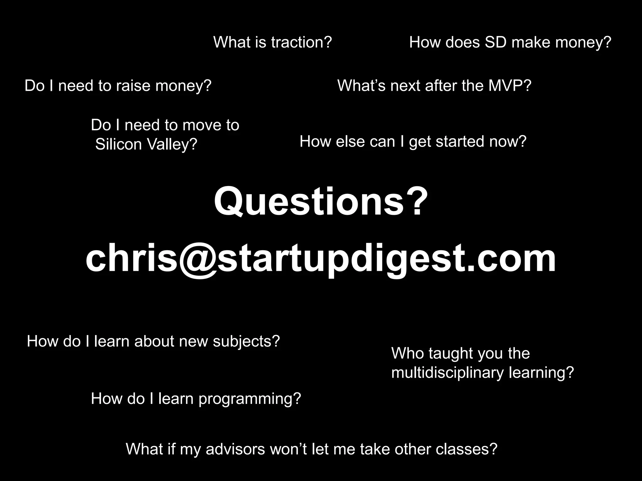 What is traction?How does SD make money?Do I need to raise money?What’s next after the MVP?Do I need to move to Silicon Valley?How else can I get started now?Questions?chris@startupdigest.comHow do I learn about new subjects?Who taught you the multidisciplinary learning?How do I learn programming?What if my advisors won’t let me take other classes?