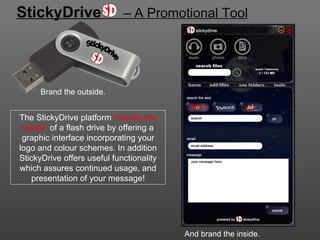 StickyDrive                  – A Promotional Tool




      Brand the outside.


The StickyDrive platform "brands the
 inside" of a flash drive by offering a
 graphic interface incorporating your
logo and colour schemes. In addition
StickyDrive offers useful functionality
which assures continued usage, and
    presentation of your message!




                                          And brand the inside.
 