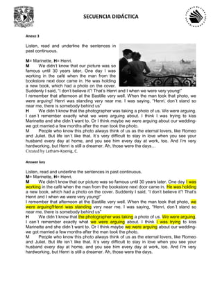 SECUENCIA DIDÁCTICA
Anexo 3
Listen, read and underline the sentences in
past continuous.
M= Marinette, H= Henri.
M We didn’t know that our picture was so
famous until 30 years later. One day I was
working in the café when the man from the
bookstore next door came in. He was holding
a new book, which had a photo on the cover.
Suddenly I said, “I don’t believe it”! That’s Henri and I when we were very young!”
I remember that afternoon at the Bastille very well. When the man took that photo, we
were arguing! Henri was standing very near me. I was saying, “Henri, don´t stand so
near me, there is somebody behind us”
H We didn´t know that the photographer was taking a photo of us. We were arguing.
I can´t remember exactly what we were arguing about. I think I was trying to kiss
Marinette and she didn´t want to. Or I think maybe we were arguing about our wedding-
we got married a few months after the man took the photo.
M People who know this photo always think of us as the eternal lovers, like Romeo
and Juliet. But life isn´t like that. It´s very difficult to stay in love when you see your
husband every day at home, and you see him every day at work, too. And I’m very
hardworking, but Henri is still a dreamer. Ah, those were the days…
Created by Latham-Koenig, C.
Answer key
Listen, read and underline the sentences in past continuous.
M= Marinette, H= Henri.
M We didn’t know that our picture was so famous until 30 years later. One day I was
working in the café when the man from the bookstore next door came in. He was holding
a new book, which had a photo on the cover. Suddenly I said, “I don’t believe it”! That’s
Henri and I when we were very young!”
I remember that afternoon at the Bastille very well. When the man took that photo, we
were arguing!Henri was standing very near me. I was saying, “Henri, don´t stand so
near me, there is somebody behind us”
H We didn´t know that the photographer was taking a photo of us. We were arguing.
I can´t remember exactly what we were arguing about. I think I was trying to kiss
Marinette and she didn´t want to. Or I think maybe we were arguing about our wedding-
we got married a few months after the man took the photo.
M People who know this photo always think of us as the eternal lovers, like Romeo
and Juliet. But life isn´t like that. It´s very difficult to stay in love when you see your
husband every day at home, and you see him every day at work, too. And I’m very
hardworking, but Henri is still a dreamer. Ah, those were the days.
 
