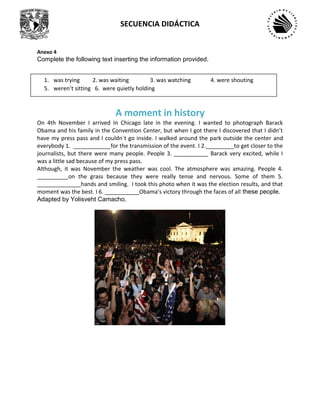 SECUENCIA DIDÁCTICA
Anexo 4
Complete the following text inserting the information provided.
A moment in history
On 4th November I arrived In Chicago late in the evening. I wanted to photograph Barack
Obama and his family in the Convention Center, but when I got there I discovered that I didn’t
have my press pass and I couldn´t go inside. I walked around the park outside the center and
everybody 1. ____________for the transmission of the event. I 2._________to get closer to the
journalists, but there were many people. People 3. ___________ Barack very excited, while I
was a little sad because of my press pass.
Although, it was November the weather was cool. The atmosphere was amazing. People 4.
__________on the grass because they were really tense and nervous. Some of them 5.
______________hands and smiling. I took this photo when it was the election results, and that
moment was the best. I 6. ___________Obama’s victory through the faces of all these people.
Adapted by Yolisveht Camacho.
1. was trying 2. was waiting 3. was watching 4. were shouting
5. weren’t sitting 6. were quietly holding
 
