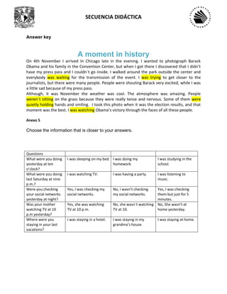 SECUENCIA DIDÁCTICA
Answer key
A moment in history
On 4th November I arrived In Chicago late in the evening. I wanted to photograph Barack
Obama and his family in the Convention Center, but when I got there I discovered that I didn’t
have my press pass and I couldn´t go inside. I walked around the park outside the center and
everybody was waiting for the transmission of the event. I was trying to get closer to the
journalists, but there were many people. People were shouting Barack very excited, while I was
a little sad because of my press pass.
Although, it was November the weather was cool. The atmosphere was amazing. People
weren´t sitting on the grass because they were really tense and nervous. Some of them were
quietly holding hands and smiling. I took this photo when it was the election results, and that
moment was the best. I was watching Obama’s victory through the faces of all these people.
Anexo 5
Choose the information that is closer to your answers.
Questions
What were you doing
yesterday at ten
o’clock?
I was sleeping on my bed I was doing my
homework
I was studying in the
school.
What were you doing
last Saturday at nine
p.m.?
I was watching TV. I was having a party. I was listening to
music.
Were you checking
your social networks
yesterday at night?
Yes, I was checking my
social networks.
No, I wasn’t checking
my social networks.
Yes, I was checking
them but just for 5
minutes.
Was your mother
watching TV at 10
p.m yesterday?
Yes, she was watching
TV at 10 p.m.
No, she wasn´t watching
TV at 10.
No, She wasn’t at
home yesterday.
Where were you
staying in your last
vacations?
I was staying in a hotel. I was staying in my
grandma’s house.
I was staying at home.
 