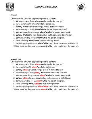 SECUENCIA DIDÁCTICA
Anexo 7
Choose while or when depending on the context.
1. What were you doing when /while you broke your leg?
2. I was watching TV when/ while he called me.
3. When/ While we were having a picnic, it started to rain.
4. What were you doing when/ while the earthquake started?
5. We were watching a movie when/ while the screen went black.
6. When/ While John was sleeping last night, someone stole his car.
7. Sam was waiting for us when/ while we got off the plain.
8. I was studying when/while she was making dinner.
9. I wasn’t paying attention when/while I was doing the exam, so I failed it.
10.You were not listening to me when/ while I told you to turn the oven off.
Answer key
Choose while or when depending on the context.
1. What were you doing when /while you broke your leg?
2. I was watching TV when/ while he called me.
3. When/ whilewe were having a picnic, It started to rain.
4. What were you doingwhen/ while the earthquake started?
5. We were watching a movie when/ while the screen went Black.
6. When/ whileJohn was sleeping last night, someone stole his car.
7. Sam was waiting for us when/ while we got off the plain.
8. I was studying when/whileshe was making dinner.
9. I wasn’t paying attention when/while I was doing the exam, so I failed it.
10.You were not listening to me when/ while I told you to turn the oven off.
 