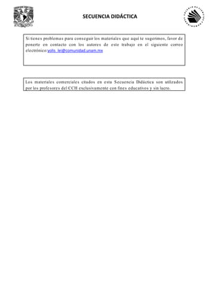 SECUENCIA DIDÁCTICA
Si tienes problemas para conseguir los materiales que aquí te sugerimos, favor de
ponerte en contacto con los autores de este trabajo en el siguiente correo
electrónico:yolis_lei@comunidad.unam.mx
Los materiales comerciales citados en esta Secuencia Didáctica son utilizados
por los profesores del CCH exclusivamente con fines educativos y sin lucro.
 