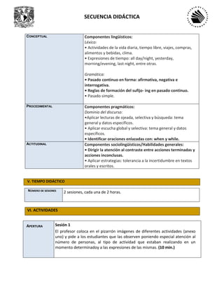 SECUENCIA DIDÁCTICA
CONCEPTUAL Componentes lingüísticos:
Léxico:
• Actividades de la vida diaria, tiempo libre, viajes, compras,
alimentos y bebidas, clima.
• Expresiones de tiempo: all day/night, yesterday,
morning/evening, last night, entre otras.
Gramática:
• Pasado continuo en forma: afirmativa, negativa e
interrogativa.
• Reglas de formación del sufijo- ing en pasado continuo.
• Pasado simple.
PROCEDIMENTAL Componentes pragmáticos:
Dominio del discurso:
•Aplicar lecturas de ojeada, selectiva y búsqueda: tema
general y datos específicos.
• Aplicar escucha global y selectiva: tema general y datos
específicos.
• Identificar oraciones enlazadas con: when y while.
ACTITUDINAL Componentes sociolingüísticos/Habilidades generales:
• Dirigir la atención al contraste entre acciones terminadas y
acciones inconclusas.
• Aplicar estrategias: tolerancia a la incertidumbre en textos
orales y escritos.
V. TIEMPO DIDÁCTICO
NÚMERO DE SESIONES
2 sesiones, cada una de 2 horas.
VI. ACTIVIDADES
APERTURA Sesión 1
El profesor coloca en el pizarrón imágenes de diferentes actividades (anexo
uno) y pide a los estudiantes que las observen poniendo especial atención al
número de personas, al tipo de actividad que estaban realizando en un
momento determinadoy a las expresiones de las mismas. (10 min.)
 