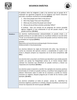 SECUENCIA DIDÁCTICA
El profesor retira las imágenes y pide a los alumnos que en grupos de 4,
respondan las siguientes preguntas de las imágenes que fueron relevantes
para ellos, el profesor monitorea la actividad.(20 min)
1. How many people were there in the picture?
2. Were they happy? How were they feeling?
3. What was the activity the people were doing?
4. Did you do any of those activities yesterday? When?
El profesor hace una revisión de las preguntas de manera grupalde
algunas imágenes al azar enfatizando el uso del pasado simple y del
pasado continuo. (15 min.)
DESARROLLO Los alumnos clasificanoraciones sobreactividades en pasado simple y en
pasado continuo en una tabla (anexo 2), el profesor enfatiza el uso del verbo
“To be” en la formación de la estructura del pasado continuo mientras revisa
la actividad con el grupo.(15min.)
Ejemplos:
Mygrandma and mymotherwerecookingturkeyfor Christmas lastyear.
Shedanced ballet in theschoolyesterday.
Los alumnos deducen las reglas de formación del sufijo –ing- tomando en
cuenta las oraciones del ejercicio anterior y completando el cuadro 2 del
anexo 2, después compara sus respuestas con la de otros compañeros. (15
min.)
Los alumnos leen y escuchan una historia que describe lo que estaba pasando
cuando una pareja fue fotografiada (anexo 3), al mismo tiempo deben
subrayar las oraciones que identifican en pasado continuo y checan sus
respuestas con el profesor.(15 min.)
Los alumnos pasan al pizarrón a escribir tres ejemplos de oraciones positivas
encontradas en el texto en pasado continuo, el profesor hace preguntas para
obtener información sobre el orden de las oraciones y escribe las mismas
oraciones en negativo, después pregunta por el orden de las mismas y pide
ejemplos. (15 min.)
Los alumnos completan un texto en parejas (anexo 4), identifican las
oraciones negativas y positivas en contexto, después el profesor y los alumnos
revisan las respuestas de manera grupal. (15 min)
 
