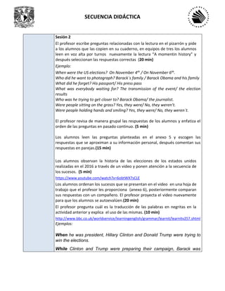 SECUENCIA DIDÁCTICA
Sesión 2
El profesor escribe preguntas relacionadas con la lectura en el pizarrón y pide
a los alumnos que las copien en su cuaderno, en equipos de tres los alumnos
leen en voz alta por turnos nuevamente la lectura “A momentin history” y
después seleccionan las respuestas correctas (20 min)
Ejemplo:
When were the US elections? On November 4th / On November 6th.
Who did he want to photograph? Barack´s family / Barack Obama and his family
What did he forget? His passport/ His press pass
What was everybody waiting for? The transmission of the event/ the election
results
Who was he trying to get closer to? Barack Obama/ the journalist.
Were people sitting on the grass? Yes, they were/ No, they weren’t.
Were people holding hands and smiling? Yes, they were/ No, they weren´t.
El profesor revisa de manera grupal las respuestas de los alumnos y enfatiza el
orden de las preguntas en pasado continuo. (5 min)
Los alumnos leen las preguntas planteadas en el anexo 5 y escogen las
respuestas que se aproximan a su información personal, después comentan sus
respuestas en parejas.(15 min)
Los alumnos observan la historia de las elecciones de los estados unidos
realizadas en el 2016 a través de un video y ponen atención a la secuencia de
los sucesos. (5 min)
https://www.youtube.com/watch?v=6obtWX7sCLE
Los alumnos ordenan los sucesos que se presentan en el video en una hoja de
trabajo que el profesor les proporciona (anexo 6), posteriormente comparan
sus respuestas con un compañero. El profesor proyecta el video nuevamente
para que los alumnos se autoevalúen.(20 min)
El profesor pregunta cuál es la traducción de las palabras en negritas en la
actividad anterior y explica el uso de las mismas. (10 min)
http://www.bbc.co.uk/worldservice/learningenglish/grammar/learnit/learnitv257.shtml
Ejemplos:
When he was president, Hillary Clinton and Donald Trump were trying to
win the elections.
While Clinton and Trump were preparing their campaign, Barack was
 