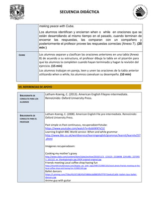 SECUENCIA DIDÁCTICA
making peace with Cuba.
Los alumnos identifican y encierran when o while en oraciones que se
están desarrollando al mismo tiempo en el pasado, cuando terminan de
encerrar las respuestas, las comparan con un compañero y
posteriormente el profesor provee las respuestas correctas (Anexo 7). (20
min )
CIERRE Los alumnos separan y clasifican las oraciones anteriores en una tabla (Anexo
8) de acuerdo a su estructura, el profesor dibuja la tabla en el pizarrón para
que los alumnos la completen cuando hayan terminado y hagan la revisión del
ejercicio. (15 min)
Los alumnos trabajan en pareja, leen y unen las oraciones de la tabla anterior
utilizando when o while, los alumnos coevaluan su desempeño. (10 min)
VII. REFERENCIAS DE APOYO
BIBLIOGRAFÍA DE
CONSULTA PARA LOS
ALUMNOS
Latham-Koenig, C. (2013). American English Filepre-intermediate.
ReinoUnido: Oxford University Press.
BIBLIOGRAFÍA DE
CONSULTA PARA EL
PROFESOR
Latham-Koenig, C. (2008). American English File pre-intermediate. ReinoUnido:
Oxford University Press.
Past simple vs Past continuous, recuperadoenYotube:
https://www.youtube.com/watch?v=6obtWX7sCLE
Learning English BBC World service: When and while grammar
http://www.bbc.co.uk/worldservice/learningenglish/grammar/learnit/learnitv257
.shtml
Imágenes recuperadasen:
Cooking my mother’s gravy
http://www.slate.com/content/dam/slate/archive/2010/11/1_123125_2218698_2241481_227345
3_101122_xx_thanksgivingtn.jpg.CROP.original-original.jpg
Friends meeting Local coffee shop having fun
https://thumb9.shutterstock.com/display_pic_with_logo/5487/319001165/stock-photo-friends-meeting-at-the-
local-coffee-shop-and-having-fun-319001165.jpg
Ballet dancers
https://i.pinimg.com/736x/45/d7/d8/45d7d86bcbd0803fb7f7971be6cd1a0d--ballet-class-ballet-
dancers.jpg
Anime guy with guitar
 