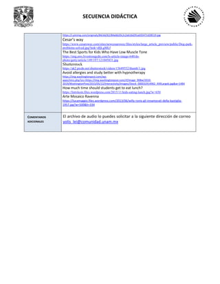 SECUENCIA DIDÁCTICA
https://i.pinimg.com/originals/84/e6/62/84e6620c2c2a616d2fcad35471d28519.jpg
Cesar’s way
https://www.cesarsway.com/sites/newcesarsway/files/styles/large_article_preview/public/Dog-park-
problems-solved.jpg?itok=dfjLgMLf
The Best Sports for Kids Who Have Low Muscle Tone
https://img.aws.livestrongcdn.com/ls-article-image-640/ds-
photo/getty/article/149/197/121045831.jpg
Shutterstock
https://ak2.picdn.net/shutterstock/videos/15649552/thumb/1.jpg
Avoid allergies and study better with hypnotherapy
https://img.washingtonpost.com/wp-
apps/imrs.php?src=https://img.washingtonpost.com/rf/image_908w/2010-
2019/WashingtonPost/2015/05/12/Interactivity/Images/iStock_000032914962_XXXLargeb.jpg&w=1484
How much time should students get to eat lunch?
https://lintvkoin.files.wordpress.com/2015/11/kids-eating-lunch.jpg?w=650
Arte Mosaico Ravenna
https://lucamaggio.files.wordpress.com/2013/06/willy-ronis-gli-innamorati-della-bastiglia-
1957.jpg?w=500&h=334
COMENTARIOS
ADICIONALES
El archivo de audio lo puedes solicitar a la siguiente dirección de correo
yolis_lei@comunidad.unam.mx
 