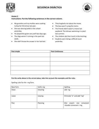 SECUENCIA DIDÁCTICA
Anexo 2
Instructions: Put the following sentences in the correct column.
• My grandma and my mother were cooking
turkey for Christmas last year.
• She was dancing ballet in the school
yesterday.
• He played the guitar very well two days ago.
• The dogs weren´t running in the park last
week.
• She didn’t know the answer in her last test.
• They laughed a lot about the movie.
• The boy wasn’t using the metro.
• The friends didn’t watch a movie last
weekend. The kid was swimming in a pool
last summer.
• The children ate their lunch in the morning.
• Students were doing a difficult exam
yesterday.
Past simple Past Continuous
Put the verbs above in the correct place, take into account the examples and the rules.
Spelling rules for the –ing form.
Base form Verb+ ing Spelling
Clean Cleaning add- ing
Leave Leaving Eliminate “e” and add “ing”
Plan Planning One vowel+ one consonant
=double consonant + ing.
 