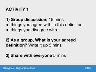 GDS
ACTIVITY 1
1) Group discussion: 15 mins
● things you agree with in this definition
● things you disagree with
2) As a group, What is your agreed
definition? Write it up 5 mins
3) Share with everyone 5 mins
@kayjdale @ignaciaorellana
 