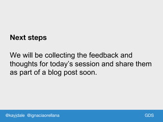 GDS
Next steps
We will be collecting the feedback and
thoughts for today’s session and share them
as part of a blog post soon.
@kayjdale @ignaciaorellana
 