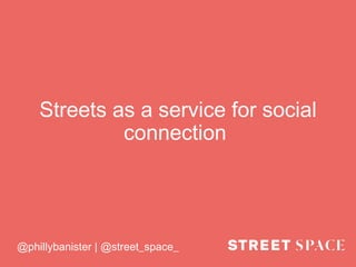 Streets as a service for social
connection
@phillybanister | @street_space_
 