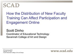 How the Distribution of New Faculty 
Training Can Affect Participation and 
Engagement Online 
Scott Dinho 
Coordinator of Educational Technology 
Savannah College of Art and Design 
ITC eLearning 2010 
February 21, 2010 
© 2010 Savannah College of Art and Design 
 