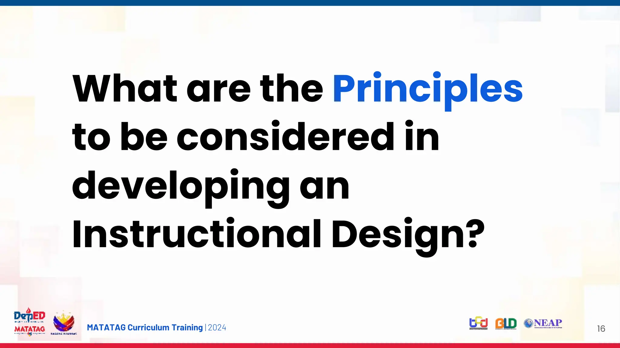 MATATAG Curriculum Training | 2024 16
What are the Principles
to be considered in
developing an
Instructional Design?
 